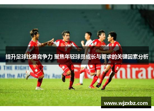 提升足球比赛竞争力 聚焦年轻球员成长与要求的关键因素分析